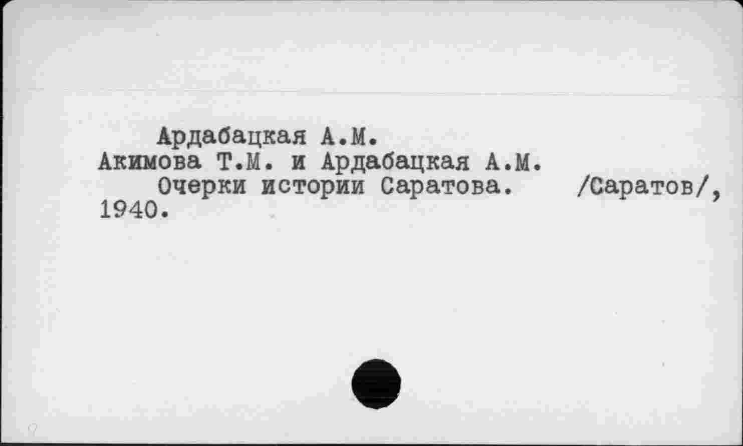 ﻿Ардабацкая A.M.
Акимова Т.М. и Ардабацкая А.М.
Очерки истории Саратова. /Саратов/, 1940.